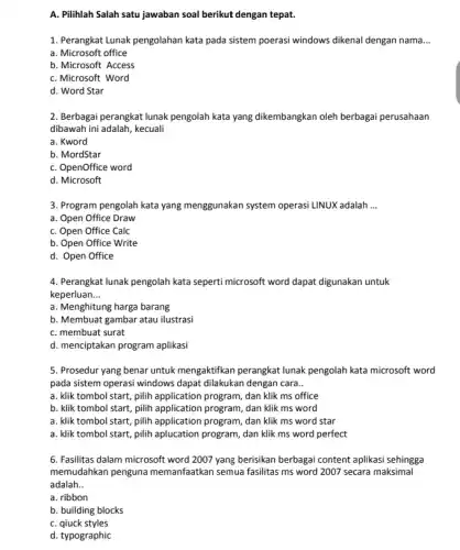 A. Pilihlah Salah satu jawaban soal berikut dengan tepat.
1. Perangkat Lunak pengolahan kata pada sistem poerasi windows dikenal dengan nama __
a. Microsoft office
b. Microsoft Access
C. Microsoft Word
d. Word Star
2. Berbagai perangkat lunak pengolah kata yang dikembangkan oleh berbagai perusahaan
dibawah ini adalah, kecuali
a. Kword
b. MordStar
C. OpenOffice word
d. Microsoft
3. Program pengolah kata yang menggunakan system operasi LINUX adalah __
a. Open Office Draw
C. Open Office Calc
b. Open Office Write
d. Open Office
4. Perangkat lunak pengolah kata seperti microsoft word dapat digunakan untuk
keperluan __
a. Menghitung harga barang
b. Membuat gambar atau ilustrasi
C. membuat surat
d. menciptakan program aplikasi
5. Prosedur yang benar untuk mengaktifkan perangkat lunak pengolah kata microsoft word
pada sistem operasi windows dapat dilakukan dengan cara __
a. klik tombol start pilih application program, dan klik ms office
b. klik tombol start pilih application program, dan klik ms word
a. klik tombol start,pilih application program, dan klik ms word star
a. klik tombol start pilih aplucation program, dan klik ms word perfect
6. Fasilitas dalam microsoft word 2007 yang berisikan berbagai content aplikasi sehingga
memudahkan penguna memanfaatkan semua fasilitas ms word 2007 secara maksimal
adalah __
a. ribbon
b. building blocks
C. qiuck styles
d. typographic