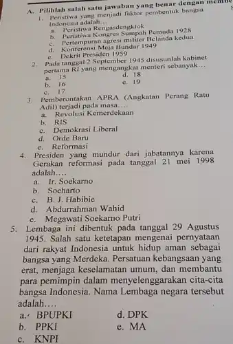 A. Pilihlah salah satu jawaban yang benar dengan membe
menjadi faktor pembentuk bangsa
Indonesia adalah __
a. Peristiwa Rengasdengklok
b. Peristiwa Pemuda 1928
b. pertem puran agresi militer kedua
C. Renterensi Meja Bundar 1949
C. Dekrit Presiden 1959
2. Pada tanggal 2 September 1945 disusunlah kabinet
pertama RI yang mengangkat menteri sebanyak
__
a. 15
d. 18
b. 16
e. 19
C. 17
3. Pemberontakan APRA (Angkatan Perang Ratu
Adil) terjadi pada masa __
a. Revolusi Kemerdekaan
b. RIS
C. Demokrasi Liberal
d. Orde Baru
e. Reformasi
4. Presiden yang mundur dari jabatannya karena
Gerakan reformasi pada tanggal 21 mei 1998
adalah __
a. Ir. Soekarno
b. Soeharto
C. B. J. Habibie
d. Abdurrahman Wahid
e.Megawati Soekarno Putri
5. Lembaga ini dibentuk pada tanggal 29 Agustus
1945. Salah satu ketetapan mengenai pernyataan
dari rakyat Indonesia untuk hidup aman sebagai
bangsa yang Merdeka . Persatuan kebangsaan yang
erat, menjaga keselamatan umum , dan membantu
para pemimpin dalam menyelenggarakan cita-cita
bangsa Indonesia Nama Lembaga negara tersebut
adalah __
a.BPUPKI
d. DPK
b. PPKI
e. MA
C.KNPF