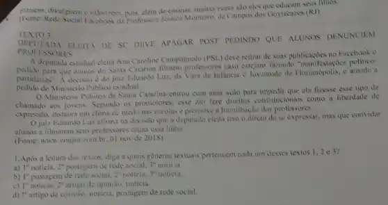 pilmem, divulguem evalonizem nois, alem de ensinar, muitas vezes sao eles que educam seus filhos.
Rede Social Facebook da Professorn Jessica Monteiro, de Campos dos Goytacazes (R)
TEXTO 3:
DEPUTADA ELEIT DE SC DEVE APAGAR POST PEDINDO QUE ALUNOS DENUNCIEM
PROFESSORES
A deputada estadual eleita Ana Caroline Campagnolo (PSL.deve retirar de suas publicaçoes no Facebook o
pedido para que alumos de Santa Catarina filmem professores caso estejam fazendo "manifestaçoes politico-
partidarias". A decisio d do juiz Eduardo Luz, da Vara de Infancia c Juventude de Florianopolis, s atende a
pedido do Ministerio Priblic estadual.
Ministerio Publico de Santa Catarina entrou com uma ação para impedir que ela fizesse esse tipo de
chamado aos jovens. Segundo os promotores, esse ato fere direitos constitucionais como a liberdade de
expressio, instaura um clima de medo nas escolas e promove a humilhação dos professores.
Ojuiz Eduardo Luz atima na decisio que a deputada eleita tem o direto de se expressar mas que convidar
alunos a filmarem scus professores cruza essa linha.
(Fonte: www.conjur.com br, 01 nov de 2018)
1.Após a leitura dos textos, diga a quais generos textuais pertencem cada um desses textos 1,2 e 3?
a) 1^0 noticia. 2^0	de rede social. 3^0 noticia.
b) I" postagem de rede social, 2^n noticia. 3^0 noticia.
c) l" noticia, 2" artigu de opinião, noticia.
d) !" artigo de opinize, noticia, postagem de rede social.