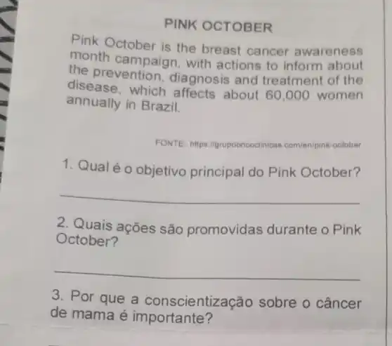 PINK OCTO BER
Pink October is the breast cancer awareness
month campaign , with actions to inform about
the preventior , diagnosis and treatment of the
disease, which affects about 60,000 women
annually in Brazil.
FONTE: https "I/grupooncoclinicar com/en/pink-october
1. Qualéo objetivo principal do Pink October?
__
2. Quais ações são promovidas durante o Pink
October?
__
3. Por que a conscientiz ação sobre o câncer
de mama é importante?