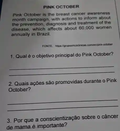 PINK OCTOBER
Pink October is the breast cancer awareness
month with actions to inform about
the prevention , diagnosis and treatment of the
disease , which affects about 60 ,000 women
annually in Brazil.
FONTE: https://grup upooncoclinica com/en/pink -october
1. Qualéo objetivo principal do Pink October?
__
2. Quais ações são promovidas durante o Pink
October?
__
__
3. Por que a conscientização sobre o cancer