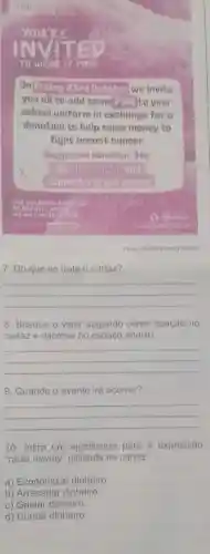 TO WERE IT PINK
On Friday 23rd October we invite
you all to add some PINK to your
school uniform in exchange for a
donation to help raise money to
fight breast cancer.
Suggested donation: 50p
support a great causel
Fonte: Southill Primary School
7. Do que se trata o cartaz?
__
8. Busque o valor sugerido como doação no
cartaz e escreva no espaço abaixo.
__
9. Quando o evento irá ocorrer?
__
10. Infira um significado para a expressão
"raise money" utilizada no cartaz.
a) Economizar dinheiro.
b) Arrecadar dinheiro.