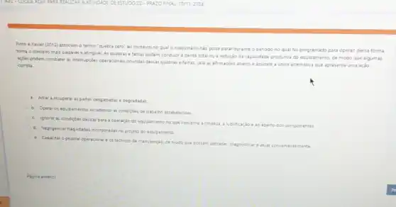 Pinto e Xavier (2012)associam o termo 'quebra zero" ao contexto no qualo maquinário nào pode parar durante o periodo no qual foi programado para operar; dessa forma
toma o conceito mals palpável e atingivel. As quebras e falhas podem conduzir a perda total ou a redução da capacidade produtiva do equipamento de modo que algumas
acoes podem combater as internupgdes operacionais oriundas desas quebras e falhas. Leia as afirmaçóes abaixo e assinale a unica alternativa que apresente uma ação
correta
a. Adiar arecuperaraspartes desgastadas e degradadas.
b. Operar os equipamentor excedendo as condiçdes de trabalho estabelecidas
c. ignorar as condicôes bisicas para a operação do equipamento no que concerne a limpeza
a lubrificação e ao aperto dos com componentes
d. Negigenciar-hagi-dadei incorporndasino projeto do equipamento
e. Capacitar opessoal operacional e os técnicos de manutenção de modo que possam perceber
diagnosticar atuar conveniente mente