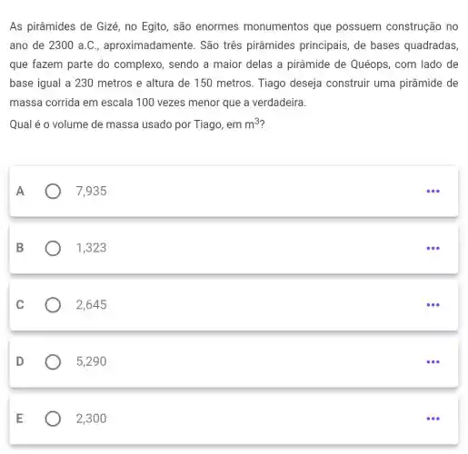 As pirâmides de Gizé, no Egito, são enormes monumentos que possuem construção no
ano de 2300 a.C , aproximadamente . São três pirâmides principais, de bases quadradas,
que fazem parte do complexo , sendo a maior delas a pirâmide de Quéops, com lado de
base igual a 230 metros e altura de 150 metros. Tiago deseja construir uma pirâmide de
massa corrida em escala 100 vezes menor que a verdadeira.
Qual é o volume de massa usado por Tiago, em m^3
A
7,935
B
1,323
C
) 2,645
D
5,290
E
2,300