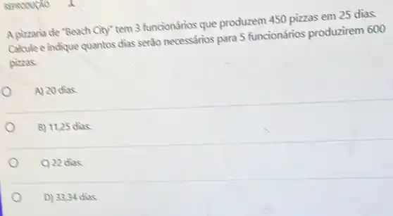 A pizzaria de "Beach City"tem 3 funcionários que produzem 450 pizzas em 25 dias.
Calcule e indique quantos dias serão necessarios para 5 funcionários produzirem 600
pizzas.
A) 20 dias
B) 11,25 dias.
C) 22 dias
D) 33,34 dias o