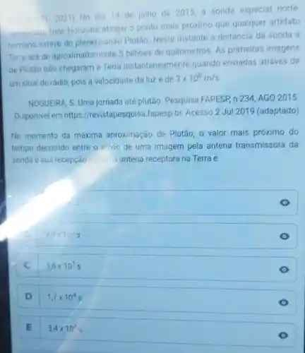 PL 2021) No dia 14 de julho de 2015, a sonda espacial norte
americana New Horizons atingiu o ponto mais próximo que qualquer artefato
humano esteve do planeta-anão Plutão Neste instante a distáncia da sonda a
Terra era de aproximadamente 5 bilhoes de quilômetros. As primeiras imagens
de Plutão não chegaram à Terra instantaneamente quando enviadas através de
um sinal de rádio pois a velocidade da luzé de
3times 10^8m/s
NOGUEIRA, S. Uma jornada até plutão Pesquisa FAPESP n 234, AGO 2015.
Disponivel em https //revistapesquisa fapesp.br. Acesso 2 Jul 2019 (adaptado)
No momento da máxima aproximação de Plutão, o valor mais próximo do
tempo decorrido entre o envio de uma imagem pela antena transmissora da
sonda e sua recepção por uma antena receptora na Terra é
9,3times 10^3s
C
1,6times 10^1s
D
1,7times 10^4s
E
3,4times 10^4s