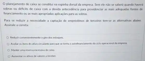 planejamento de caixa se constitui na espinha dorsal da empresa. Sem ele não se saberá quando haverá
sobras ou déficits de caixa com a devida antecedência para providenciar as mais adequadas fontes de
financiamento ou as mais apropriadas aplicações para as sobras.
Para se reduzir a necessidade a captação de empréstimos de terceiros tem-se as alternativas abaix.
Assinale a correta:
Reduzir convenientemente o giro dos estoques.
Avaliar os itens do ativo circulante para que se tenha o autofinanciamento do ciclo operacional da empresa.
Manter uma reserva excessiva de caixa.
Aumentar os ativos de valores a receber.