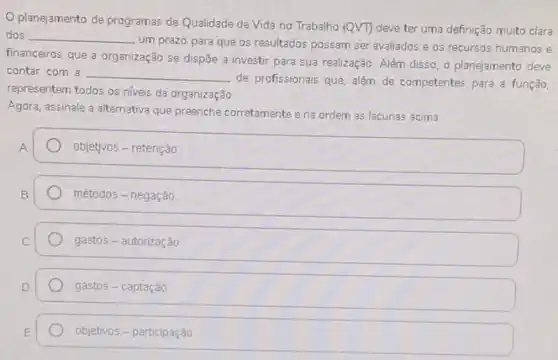 planejamento de programas de Qualidade de Vida no Trabalho
(Qvee T) deve ter uma definição muito clara dos __
um prazo para que os resultados possam ser avaliados e os recursos humanos e
financeiros que a organização se dispōe a investir para sua realização. Além disso, o planejamento deve
contar com a __
de profissionais que, além de competentes para a função,
representem todos os niveis da organização
Agora, assinale a alternativa que preenche corretamente e na ordem as lacunas acima
A
objetivos - retenção
B
métodos - negação
gastos - autorização
gastos - captação
objetivos - participação