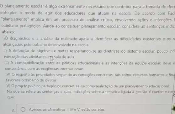 planejamento escolar é algo extremamente necessário que contribui para a tomada de deci
entender o modo de agir dos educadores que atuam na escola . De acordo com Fad
"planejamento" implica em um processo de análise crítica envolvendo ações e intençoes I
cotidiano pedagógico Ainda ao conceituar planejamento escolar considere as sentenças indic
abaixo:
I) diagnóstico e a análise da realidade ajuda a identificar as dificuldades existentes e os r
alcançados pelo trabalho desenvolvido na escola.
II) A definição de objetivos e metas respeitando-se as diretrizes do sistema escolar, pouco infl
execução das atividades ert sala de aula.
III) A compatibiliza ão entre as politicas educacionais e as intenções da equipe escolar, deve e
consonância com as exigências internacionais.
M O respeito às prioridades seguindo as condições concretas, tais como: recursos humanos e find
favorece o trabalho do diretor.
V) O projeto político pedagógico concretiza-se como realização de um planejamento educacional.
No que se refere as sentenças e suas indicações sobre a temática ligada à gestão é coerente cor
que:
Apenas as afirmativas I, IV e V, estão corretas.