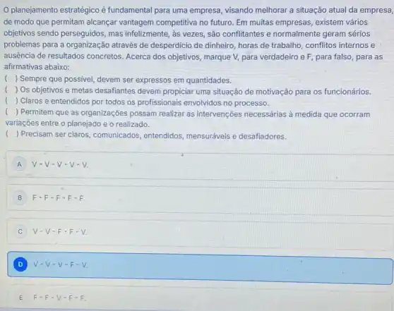 planejamento estratégico é fundamental para uma empresa, visando melhorar a situação atual da empresa,
de modo que permitam alcançar vantagem competitiva no futuro. Em muitas empresas, existem vários
objetivos sendo perseguidos , mas infelizmente, as vezes , são conflitantes e normalmente geram sérios
problemas para a organização através de desperdicio de dinheiro, horas de trabalho , conflitos internos e
ausência de resultados concretos. Acerca dos objetivos, marque V, para verdadeiro e F, para falso, para as
afirmativas abaixo:
() Sempre que possivel, devem ser expressos em quantidades.
) Os objetivos e metas desafiantes devem propiciar uma situação de motivação para os funcionários.
( ) Claros e entendidos por todos os profissionais envolvidos no processo.
( ) Permitem que as organizações possam realizar as intervenções necessárias à medida que ocorram
variações entre o planejado e o realizado.
( ) Precisam ser claros comunicados, entendidos mensuráveis e desafiadores.
A V-V-V-V-V
B F-F-F-F-F.
C V-V-F-F-V.
D V-V-V-F-V. D
E F-F-V-F-F.