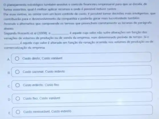 planejamento estratégico tambern envolve o controle financeiro empresarial para que se decida, de
forma assertiva, qual d methor aplicar recursos e onde é possivel reduzir custos.
Por esse motivo, ao contar com um bom controle de custo,possivel tomar decisóes mais inteligentes, que
contribuiráo para o desenvolvimento da companhia e poderão gerar mais lucratividade também
Assinale a alternativa que compreende os termos que preenchem corretamente as lacunas do parágrafo
abaixo
Segundo Rossetti et al (2008), 0 __ é aquele cujo valor não sofre alteraçōes em função das
variaçbes de volumes de produção ou de venda da empresa, num determinado periodo de tempo. lá o
__ é aquele cujo valoré alterado em função da variação ocorrida nos volumes de produção ou de
comercialização da empresa
Custo direto; Custo variável
Custo sazonal; Custo indireto
Custo indireto; Custo fixo
Custo fixo; Custo variável
Custo mensurávet, Custo indireto