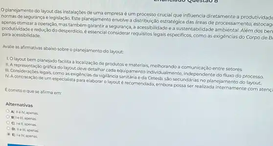 planejamento do layout das instalações de uma empresa é um processo crucial que influencia diretamente a produtividade
normas de segurança e legislação. Este planejamento envolve a distribuição estratégica das áreas de processamento , estocag
apenas otimizar a operação mas também garantir a segurança, a acessibilidade e a sustentabilidade ambiental Além dos ben
produtividade e redução do desperdicio, é essencial considerar requisitos legais especificos, como as exigências do Corpo de B para acessibilidade.
Avalie as afirmativas abaixo sobre o planejamento do layout:
1. Olayout bem planejado facilita a localização de produtos e materiais, melhorando a comunicação entre setores
II. A representação gráfica do layout deve detalhar cada equipamento individualmente independente do fluxo do processo.
III. Considerações legais, como as exigências da vigilância sanitária e da Cetesb sao secundárias no planejamento do layout.
IV. A contratação de um especialista para elaborar o layout é recomendada embora possa ser realizada internamente com atenç
E correto o que se afirma em:
Alternativas
A) IIe IV, apenas
B) Ie III, apenas
C) le II, apenas
D) IIe III, apenas.
E) le IV, apenas