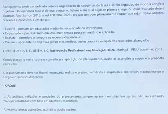 Planejamento pode ser definido como a organização da sequência de fases a serem seguidas, de modo a atingir o
objetivo. Planejar nada mais é do que pensar no futuro e em qual lugar se planeja chegar ou qual resultado deseja
alcançar. Para Santos (2016 opud TEDXEIRA. 2023), realizar um bom planejamento requer que sejam feitas análises.
reflexoes e previsôes, além de ser:
- Flexivel-possam ser adaptados mediante necessidade ou imprevistos.
- Organizado - possibilitando que qualquer pessoa possa entende-lo e aplicá-lo.
- Realista-considere o tempo e os recursos disponiveis.
- Preciso-apresente os objetivos gerais e especificos.assim como a avaliação dos resultados alcançados.
Fonte: TEIXEIRA, F. C:BELEM, L C. Intervenção Profissional em Educação Fisica. Maringá - PR:Unicesumar, 2023.
Considerando o texto sobre - conceito e a aplicação do planejamento, avalie as asserçoes a seguir e a proposta
entre elas:
1. O planejamento deve ser flexivel, organizado, realista e preciso, permitindo a adaptação a imprevistos, e considerando o
tempo e os recursos disponiveis.
PORQUE
II. As andilises, reflexoes e previsões do planejamento sempre apresentam objetivos gerais.nǎo necessitando
planejar resultados com base em objetivos especificos.
A respeito dessas assercôes.assinale a opção coketa: