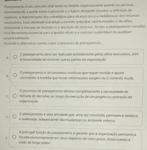 Planejamento é um conceito vital tanto no âmbito organizacional quanto no pessoal,
representando a ponte entre o presente e o futuro desejado. Envolve a definição de
objetivos, a determinação das estratégias para alcançá-los e a mobilização dos recursos
necessários. Essa atividade estratégica permite antecipar oportunidades e desafios,
otimizando a tomada de decisoes e a alocação de recursos Assim, o planejamento constitui
uma ferramenta essencial para a gestão eficaze 0 sucesso sustentável de qualquer
empreendimento.
Assinale a alternativa correta sobre o processo de planejamento
planejamento deve ser realizado isoladamente pelos altos executivos , sem
a necessidade de envolver outras partes da organização.
planejamento é um processo contínuo que requer revisão e ajuste
constantes à medida que novas informações surgem ou o contexto muda.
processo de planejamento elimina completamente a necessidade de
tomada de decisões ao longo da execução de um projeto ou operação da
organização.
planejamento é uma atividade que, uma vez concluída permanece estática
e inalterada independente das mudanças no ambiente externo.
A principal função do planejamento é garantir que a organização permaneça
focada exclusivamente em seus objetivos de curto prazo minimizando a
visão de longo prazo.