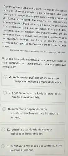 planejamento urbano éo ponto central de discussões
sobre o futuro das cidades e da mobilidade urbana no
século XXI, sendo crucial para criar a cidade do futuro
de forma sustentável. Ele envolve um mapeamento
abrangente das áreas urbanas e a projeção antecipada
dos problemas para sua resolução. É a partir dele.
portanto, que as cidades são transformadas em um
ambiente mais habitáve!sustentável e resiliente para
as gerações futuras, de forma a permitir que os
cidadãos consigam se reconectar com os espaços onde
vivem.
Disponivel em: https://habitability com.br. Acesso em: 1 jul 2024
Uma das principais estratégias para promover cidades
mais alinhadas ao planejamento urbano sustentável
consiste em
A. implementar politicas de incentivo ao
transporte público e à mobilidade ativa.
B. priorizar a construção de arranha-céus
em áreas residenciais.
C. aumentar a dependência de
combustiveis fósseis para transporte
urbano.
D. reduzir a quantidade de espaços
públicos e áreas de lazer.
E. incentivar a expansão descontrolada das
periferias urbanas.