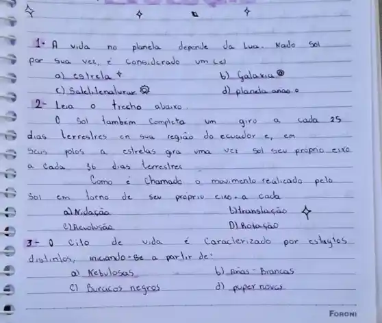 planela depende	Nado
considerado um(e)
b) Galaxia?
c) Satelitenalurar	d) planela anao o
__
trecho abaixo
o	tambem Completa	giro a cada 25
dias	en sua regiao do ecuador e, em
polos	shrells gra uma ver sol sea program exc
36
Como	chamado o movimenlo realicado pelo
sol	forno	sev proprio cuo.a cada
a) Nidaçao	b)translação
e)Revolusao	D) Botafao
3+0 cito de vida	aracterizado por cstagios
distinlos, iniciando-se a parlir de
a) Nebvlosas	b) Anas-Brancas
C) Buracos negres	d) puper novas