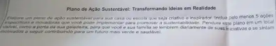 Plano de Ação Sustentável Transformando Ideias em Realidade
ação sustentável para sua casa ou escola que seja criativo e ins pirador. Inclua pelo menos 5 açōes
especificas e inovadoras que
eira, para que você e sua familia se lembrem diariamente de suas iniciativas e se sintam
te implementar para promover a sustentabilidade. Pendure esfe plano em um local
a	geladei
motivados a seguir contribuindo ndo para um futuro mais verde e saudável.