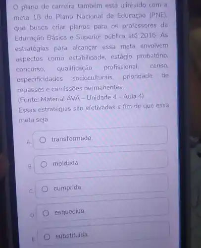 plano de carreira também está alinhado com a
meta 18 do Plano Nacional de Educação (PNE)
que busca criar planos para os professores da
Educação Básica e Superior pública até 2016. As
estratégias para alcançar essa meta envolvem
aspectos como estabilidade , estágio probatório,
concurso , qualificação profissional, censo,
especificidades socioculturais prioridade de
repasses e comissōes permanentes.
(Fonte: Material AVA - Unidade 4-Aula 4)
Essas estratégias são efetivadas a fim de que essa
meta seja
transformada
moldada.
cumprida.
esquecida.
substituída.