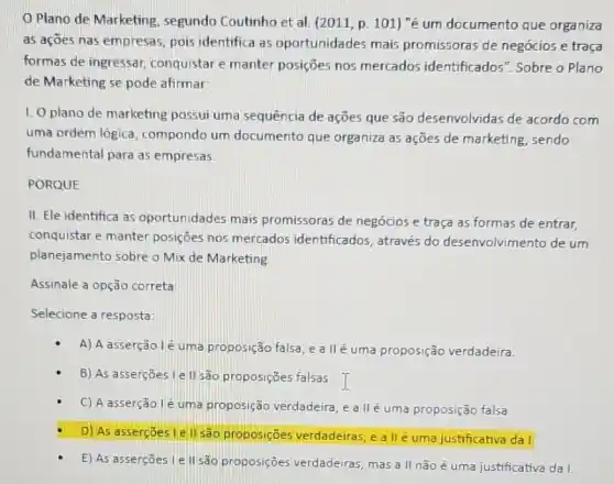 Plano de Marketing segundo Coutinho et al (2011, p. 101) "é um documento que organiza
as açōes nas empresas pois identifica as oportunidades mais promissoras de negócios e traca
formas de ingressar conquistar e manter posições nos mercados identificados". Sobre o Plano
de Marketing se pode afirmar:
1. Oplano de marketing possui uma sequência de ações que são desenvolvidas de acordo com
uma ordem lógica compondo um documento que organiza as ações de marketing , sendo
fundamental para as empresas.
PORQUE
II. Ele identifica as oportunidades mais promissoras de negócios e traça as formas de entrar,
conquistar e manter posições nos mercados identificados, através do desenvolvimento de um
planejamento sobre o Mix de Marketing
Assinale a opção correta:
Selecione a resposta:
A) A asserção lé uma proposição falsa, e a Ilé uma proposição verdadeira.
B) As asserçōes le II são proposições falsas I
C) A asserção lé uma proposição verdadeira , e a llé uma proposição falsa
D) As asserçoesi e II sao proposiçōes verdadeiras, e a II é uma justificativa da 1.
E) As asserçōes le II são proposições verdadeiras, mas a II não é uma justificativa dal