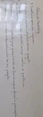 Plano de Marketing
1: Escolha o nome da empresa.
2. Defina a massáo e objetivo do seu projeto
3. De que maneira seu produto/ serviso resolve o problema do su cliente
5. Como roci ira aialiar o desemolvimento do seu projto.