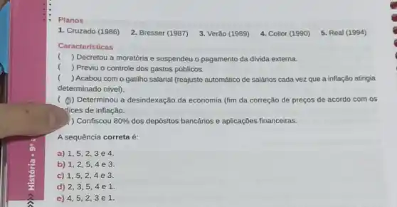 Planos
1. Cruzado (1986)
2. Bresser (1987)
3. Verão (1989)
4. Collor (1990)
5. Real (1994)
Caracteristicas
() Decretou a moratória e suspendeu o pagamento da divida externa.
() Previu o controle dos gastos públicos.
() Acabou com o gatilho salarial (reajuste automático de salários cada vez que a inflação atingia
determinado nível).
( ()) Determinou a desindexação da economia (fim da correção de preços de acordo com os
dices de inflação.
) Confiscou 80%  dos depósitos bancários e aplicações financeiras.
A sequência correta é:
a) 1,5,2,3e4
b) 1,2,5,4e3
c) 1,5,2,4e3
d) 2,3,5,4e1
e) 4,5,2,3e1