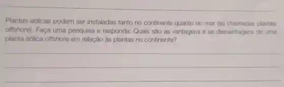 Plantas eólicas podem ser instaladas tanto no continente quanto no mar (as chamadas plantas
offshore). Faça uma pesquisa e responda: Quais são as vantagens e as desvantagens de uma
planta eólica offshore em relação às plantas no continente?
__