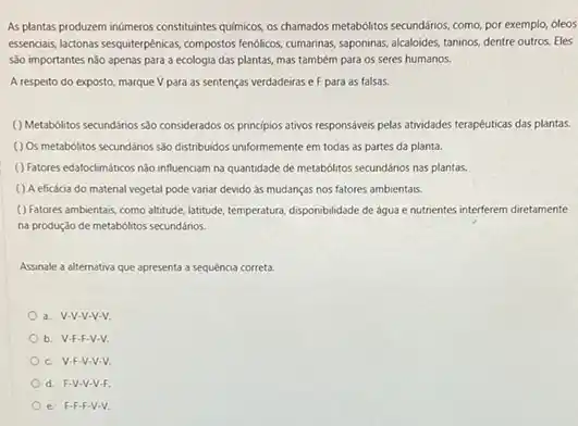 As plantas produzem inumeros constituintes quimicos, os chamados metabolitos secundários, como, por exemplo, óleos
essencials, lactons,sequiterpénicas, compostos fenolicios, cumarinas, saponinas, alcaloides taninos, dentre outros. Eles
sào importantes não apenas para a ecologia das plantas, mas também para os seres humanos.
A respeito do exposto marque V para as sentenças verdadeiras e F para as falsas.
( ) Metabolitios secundarios slo considerados os principios ativos responsáves pelas atwidades terapéuticas das plantas.
( ) Os metabolitos secundános sắc distribuidos uniformemente em todas as partes da planta.
() Fatores edafodimiticos nilo influenciam na quantidade de metabolitos secundários nas plantas.
() A eficácia do material vegetal pode variar devido as mudanças nos fatores ambientais.
( ) Fatores ambientais, como altitude, latitude, temperatur, disponbilidade de agua enutrientes interferem diretamente
na produção de metabólitos secundários.
Assinale a alternativa que apresenta a sequencia correta.
a. V-V-V-V-V.
b. V-F-F-V-V.
c. V-F-V-V-V
d. F-V-V-V-F.
e. F-F-F V-V.