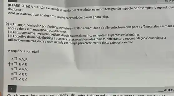 do plantel.
(IFFARR-2016) A nutrição eo manejo alimentar dos reprodutores suínos têm grande impacto no desempenho reprodutivo
Analise as afirmativas abaixo e marque
(V) para verdadeiro ou (F)para falso.
(1) O manejo, conhecido por flushing, consiste em limitar a quantidade de alimento fornecida para as fêmeas duas semanas
antes e duas semanas após o acasalamento.
() Oobjetivo do do acasalamento, aumentam as perdas embrionárias.
(1) Objetivo do manejo flushing é aumentar taxa ovulatória das fêmeas entretanto, a recomendação é que não seja
utilizado em marrãs, dada a necessidade por energia para crescimento desta categoria animal.
A sequência correta é
A V, V,F.
to F. V,F.
c V,V,V.
D V,F,F.
E V,F,V.
4.
Os sistemas intensivos de criacão de suínos apresentam