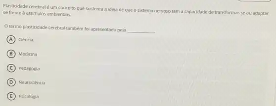 Plasticidade cerebral éum conceito que sustenta a ideia de que o sistema
nervoso tem a capacidade de transformar-se ou adaptar- se frente à estímulos ambientais.
termo plasticidade cerebral também foi apresentado pela
__
A Ciência
B Medicina
C Pedagogia
D Neurociência
E Psicologia