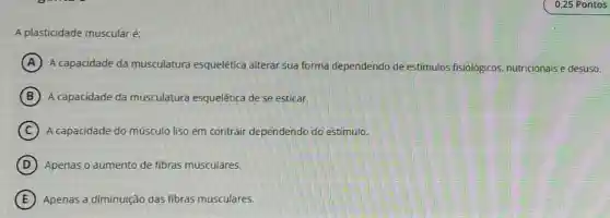 A plasticidade muscular é:
A A capacidade da musculatura esquelética alterar sua forma dependendo de estímulos fisiológicos, nutricionais e desuso.
B A capacidade da musculatura esquelética de se esticar.
C A capacidade do músculo liso em contrair dependendo do estimulo.
D Apenas o aumento de fibras musculares.
E Apenas a diminulção das fibras musculares.