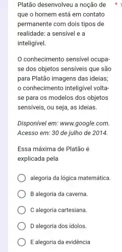 Platão desenvolveu a noção de
que o homem está em contato
permanente com dois tipos de
realidade: a sensível e a
inteligível.
conhecimento sensivel ocupa-
se dos objetos sensíveis que são
para Platão imagens das ideias;
conhecimento inteligivel volta:
se para os modelos dos objetos
sensiveis, ou seja, as ideias.
Disponível em : www.google.com.
Acesso em: 30 de julho de 2014.
Essa máxima de Platão é
explicada pela
alegoria da lógica matemática.
B alegoria da caverna.
C alegoria cartesiana.
D alegoria dos idolos.
E alegoria da evidência