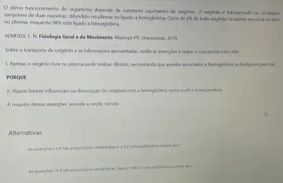 pleno funcionamento do organismo depende de constante suprimento de oxigênio. 0 oxigênio é transportado na circulaçǎo
sanguínea de duas maneiras difundido no plasma ou ligado a hemoglobina. Cerca de 2%  de todo oxigênio circulante encontra-se livre
no plasma, enquanto 98%  está ligado a hemoglobina.
ALMEIDA F. N. Fisiologia Geral e do Movimento Maringd-PR: Unicesumar, 2018.
Sobre o transporte de oxigênio e as informações apresentadas, avalie as asserçoes a seguir e a proposta entre elas:
I. Apenas o oxigênio livre no plasma pode realizar difusão, necessitando que aqueles associados a hemoglobina se desliguem para tal.
PORQUE
II. Alguns fatores influenciam na dissociação do oxigênio com a hemoglobina, como o pH e a temperatura.
A respeito dessas asserçbes, assinale a opção correta:
Alternativas
As asserçoes I e II sao proposiçbes verdadeiras, e allé uma justificativa correta da I.
As assercoes le II sào proposiçôes verdadeiras, mas all nao uma justificativa correta da I.