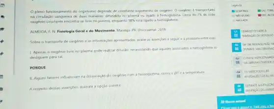 pleno funcionamento do organismo depende de constante suprimento de oxigênio. O oxigênio é transportado
na circulação sanguínea de duas maneiras: difundido no plasma ou ligado à hemoglobina. Cerca de
2%  de todo
oxigênio circulante encontra-se livre no plasma, enquanto 98%  está ligado a hemoglobina.
ALMEIDA, F. N. Fisiologia Geral e do Movimento Maringá-PR: Unicesumar . 2018.
Sobre o transporte de oxigênio e as informações apresentadas, avalie as asserçōes a seguire a proposta entre elas:
I. Apenas o oxigênio livre no plasma pode realizar difusão necessitando que aqueles associados a hemoglobina se
desliguem para tal.
PORQUE
II. Alguns fatores influenciam na dissociação do oxigênio com a hemoglobina, como o pH e a temperatura.
A respeito dessas asserções, assinale a opção correta:
Legenda
RESPONDL	1083 CORR
NĂO RESPO. OBJ INCO
ANULADA
(1) QUANDO OCORRE A
TRANSICÃO DO REPOUSO
(a) EMUM PASSADO NAO TÀ
DISTANTE, ERA OBSERVAL
Q3 OPLENO FUNCIONAMEN
E ORGANISMO DEPENDE D
Q4 OS EXERCICIOS EAS
E ATIVIDADES FISICAS SắC
DURANTE A EVOLUCAO
OCUPACÃO DO AMBIE
Choue aquie acesseo Fale com oMe