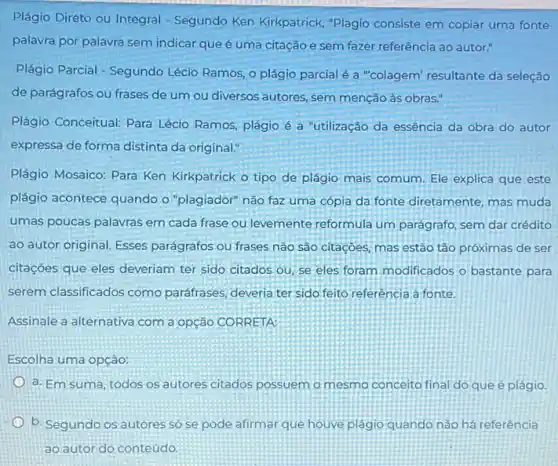 Plágio Direto ou Integral - Segundo Ken Kirkpatrick "Plagio consiste em copiar uma fonte
palavra por palavra sem indicar que é uma citação e sem fazer referência ao autor."
Plágio Parcial - Segundo Lécio Ramos, o plágio parcial é a "colagem"resultante da seleção
de parágrafos ou frases de um ou diversos autores, sem menção às obras."
Plágio Conceitual: Para Lécio Ramos, plágio é a "utilização da essência da obra do autor
expressa de forma distinta da original."
Plágio Mosaico: Para Ken Kirkpatrick o tipo de plágio mais comum. Ele explica que este
plágio acontece quando o "plagiador" não faz uma cópia da fonte diretamente mas muda
umas poucas palavras em cada frase ou levemente reformula um parágrafo, sem dar crédito
ao autor original. Esses parágrafos ou frases não são citações, mas estão tão próximas de ser
citações que eles deveriam ter sido citados ou se eles foram modificados o bastante para
serem classificados como paráfrases, deveria ter sido feito referência à fonte.
Assinale a alternativa com a opção CORRETA:
Escolha uma opção:
a. Em suma, todos os autores citados possuem o mesmo conceito final do que é plágio.
b. Segundo os autores só se pode afirmar que houve plágio quando nào há referência
ao autor do conteúdo