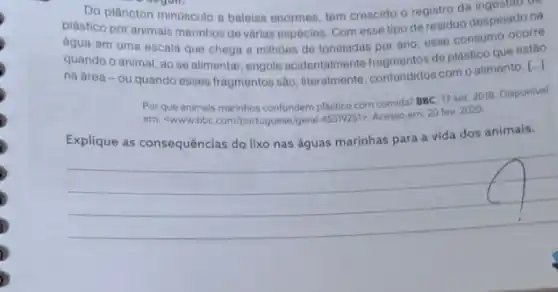 Do plâncton minusculo a baleias enormes, tem crescido o registro da ingestarin
plástico por animais marinhos de várias espécies. Com esse tipo de residuo despejado na
água em uma escala que chega a milhoes de toneladas por ano esse consumo ocorre
quando o animal, ao se alimentar, engole acidentalmente fragmentos de plástico que estão
na área-ou quando esses fragmentos são literalmente, confundidos como alimento. [...].
Por que animais marinhos confundem plastico com comida? BBC 17 set. 2018. Disponivel
em: <www.bbc.com/portuguese/gera ASS19251>, Acesso em: 20 fev. 2020.
Explique as consequências do lixo nas águas marinhas para a vida dos animais.
__