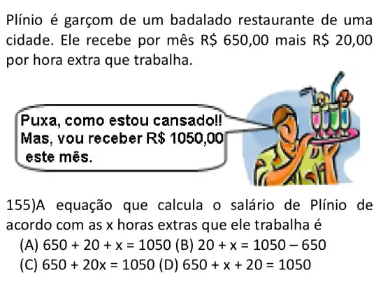 Plínio é garçom de um badalado restauran te de uma
cidade. Ele recebe por mês R 650,00 mais RS20,00
por hora extra que trabalha.
Puxa, como estou cans adoll
Mas, v ou rec eber R 1050,00
este mệs.
155 )A equação que calcula o salário de Plínio de
acordo com as x horas extras que ele trabalha é
(A) 650+20+x=1050 (B) 20+x=1050-650
(C) 650+20x=1050 (D) 650+x+20=1050