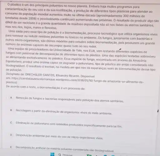 plástico é um dos principais poluentes no nosso planeta. Embora haja muitos programas para
conscientização do seu uso e da sua reutilização a produção de diferentes tipos plásticos para atender ao
consumo da população mundial aumentou muito na última década (aproximadamente 300 milhoes de
toneladas desde 2006) e possivelmente continuard aumentando nas próximas. O resultado de produzir algo táo
difficil de ser reciclado é a grande quantidade de residuos depositada não só nos lixôes ou aterros sanitários,
mas nos rios, lagos mares e florestas.
Uma saida para esse tipo de poluição é a biorremediação, processo tecnológico que utiliza organismos vivos
para remover ou reduzir residuos poluentes ou tóxicos no ambiente. Os fungos juntamente com bactérias e
outros micro-organismos, sào otimos modelos para estudos sobre biorremediação, pols produzem um grande
nùmero de enzimas capazes de decompor quase tudo ao seu redor.
Uma equipe de pesquisadores da Universidade de Yale nos EUA, vem testando diferentes espécies de
fungos com potencial de decomposição de diferentes tipos de plástico. Uma das espécies testadas sobreviveu
se alimentando exclusivamente do plástico Essa espécie de fungo encontrada em árvores da Amazônia
Equatoriana, produz uma enzima capaz de degradar o polluretano, tipo de plástico até então considerado náo
biodegradável. O resultado é incrivel, na medida em que nos dá esperanças reais de biorremediação desse tipo
de poluição.
(Adaptado de: DRECHSLER -SANTOS, Elisandro Ricardo . Disponivel
em: https://cientista sdescobriramque.wordpress .com/2016/05/10/ fungo-da -amazonia-se-alimenta-de-
plastico)
De acordo com o texto, a biorremediação é um processo de:
A
Remoção de fungos e bactérias responsáveis pela poluição dos aterros sanitários,
B
Reciclagem a partir da eliminação de organismos vivos do meio ambiente.
Eliminação de poliuretano com remédios produzidos especificamente para tal fim.
D
Despoluição ambiental por meio do uso de micro -organismos vivos.
E
Decomposição artificial de matéria
poluente
considerada nào biodegradável.