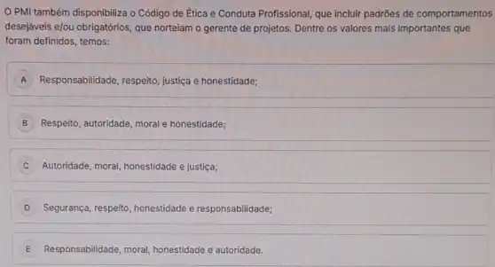 PMI também disponibiliza o Código de Ética e Conduta Profissional, que incluir padrões de comportamentos
desejáveis e/ou obrigatórios que norteiam o gerente de projetos. Dentre os valores mais importantes que
foram definidos, temos:
A Responsabilidade, respeito justiça e honestidade; A
B Respeito, autoridade, moral honestidade;
Autoridade, moral honestidade e justiça;
D Segurança, respeito honestidade e responsabilidade;
E Responsabilidade, moral honestidade e autoridade. E