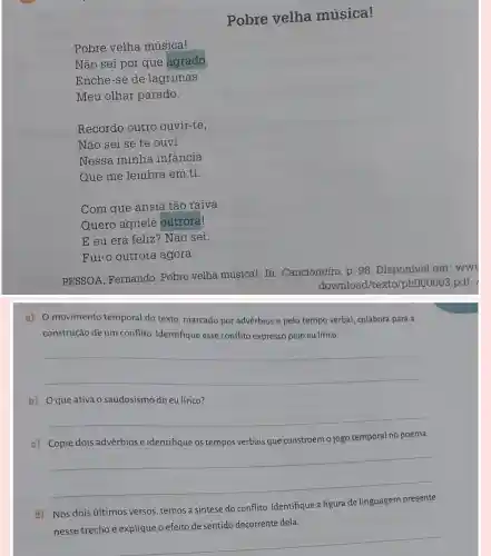 Pobre velha música!
Pobre velha música!
Não sei por que agrado,
Enche-se de lágrimas
Meu olhar parado.
Recordo outro ouvir-te,
Não sei se te ouvi
Nessa minha infancia
Que me lembra em ti.
Com que ânsia tão raiva
Quero aquele outrora!
E eu era feliz ? Não sei:
Fui-o outrora agora.
PESSOA, Fernando Pobre velha músical In: Cancioneiro. p. 98 . Disponivel em: www
download/texto./ph000003.pdf.
a) 0 movimento temporal do texto marcado por advérbios e pelo tempo verbal, colabora para a
construção de um conflito Identifique esse conflito expresso pelo eu lírico.
__
b) Oque ativa o saudosismo do eu lírico?
__
c) Copie dois advérbios e identifique os tempos verbais que constroem o jogo temporal no poema.
__
d) Nos dois altimos versos.temos a síntese do conflito. Identifique a figura de linguagem presente
__