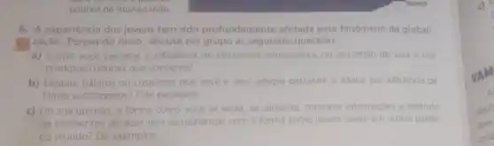 pobres do mundo todo.
4. A experiência dos jovens tem sido profundamente afetada pelo fenomeno da globali-
in zação. Pensando nisso discuta em grupo as seguintes questoes:
a) Como vocé percebe a influência de elementos estrangeiros no seu estilo de vida e nos
produtos culturais que consome?
b) Existem hábitos ou costumes que vocée seus amigos passaram a adotar por influência de
filmes estrangeiros? Cite exemplos.
c) Em sua opiniáo a forma como voce se veste se alimenta, consome informaçoes e desfruta
de momentos de lazer tem semelhanças com a forma como jovens vivem em outras partes
do mundo? Dê exemplos.
c) H
t