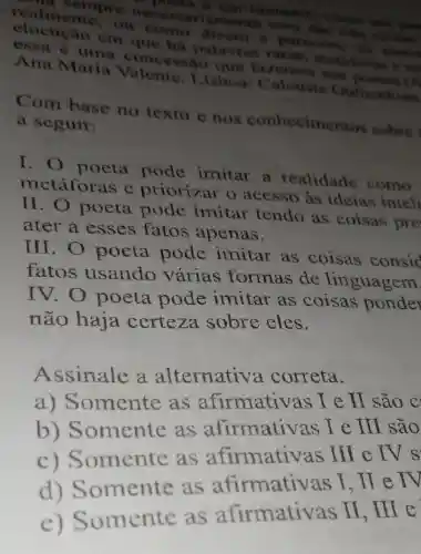 pocta B. tim imitados comes
sempre amente uma das trên
realmente , ou come direm e trus
elocução cm que hà palavras raras, metifor
essa e uma concessão que fazeroos ROS
Ana Maria .isboa; C alouate
Com base no texto e nos conhecimentos sobre
a seguir:
I. o poeta pode imitar a realidade como
metáforas e priorizar o acesso as ideias inteli
II. O poeta pode imitar tendo as coisas pre
ater a esses fatos apenas.
III. O poeta pode imitar as coisas consid
fatos usando varias formas de linguagem
IV.O poeta pode imitar as coisas ponder
não haja certeza sobre eles.
Assinale a alternativ'a correta.
omente as afirmativas I e lI são c
b) S omente as afirmativas le
II sao
b) Somente as afternativ as III e IV s
d) S omente as
Somente as afirmativas II . Hre