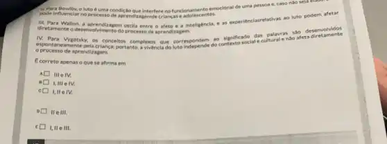 pode influenciar no processo de aprendizagemde crianças e adolescentes.
pode influenciar no processo interfere no funcionamento emocional de uma pessoa e caso nào seja el
e a inteligéncla, e as experiénciasrelativas ao luto podem afetar
desenvolvimento do processo de aprendizagem
IV. Para Vygotsky, os conceltos complexos que corresponded?contexto social e cuitural enǎo afeta diretaments
processo de aprendizagem.
E correto apenas oque se afirma em
Ill e IV.
n
I,III elv.
c[	IV.
IIe III.
E I, II e III.