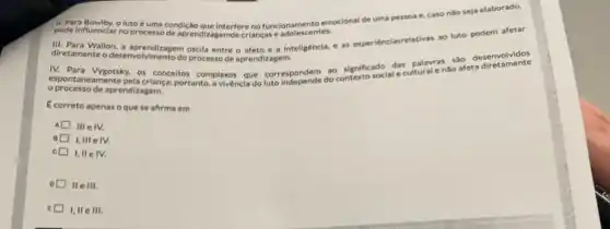 pode influenciar no processode aprendizagemde crianças e adolescentes.
pode influenciar no processo interfere no funcionamento emocional de uma pessoa e caso nào seja elaborado.
diretamente o desenvolvinenton oxcle entre o afeto e a Inteligêncla, e as experiénciasrelativas ao luto podem afetar
desenvolvimento do processo de aprendizagem
IV. Para Vygotsky, os conceitos complexos que corresponder do contexto social e cultural e não afeta
processo de aprendizagem.
Ecorreto apenas oque se afirma em
IllelV.
I,III elv.
c I,IIe IV.
IIe III.
E I, II e III.