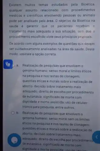 pode ser analisado pela área. 0 objetivo da Bioética na
saúde é garantir que 05 pacientes recebam o
tratamento mais adequado a sua situação, sem que o
procedimento escolhido viole seus principios pessoais.
De acordo com alguns exemplos de questōes que devem
ser cuidadosamente analisadas na área da saúde. Deste
modo, assinale a opção correta.
D a. Realização de pesquisas que envolvem o
genoma humano; senso moral e limites éticos
na pesquisa e nos testes de clonagem;
questōes éticas e morais sobre a realização de
aborto; decisão sobre tratamento mais
adequado; direito de escolha por procedimento
de eutanásia significado de morte com
dignidade e morte assistida; uso de células-
tronco para pesquisa entre outros.
b. Realização de pesquisas que envolvem o
genoma humano; senso moral sem os limites
éticos na pesquisa e nos testes de clonagem;
questōes éticas e morais sobre a realização de
aborto; decisão sobre tratamento mais
adequado; direito de escolha por procedimento
de eutanásia significado de morte com
dignidade e morte assistida: uso de célulase