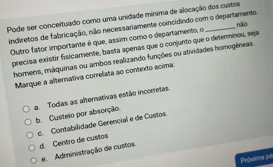 Pode ser conceituado como uma unidade minima de alocação dos custos
indiretos de fabricação, não necessariamente coincidindo como departamento.
Outro fator importante é que, assim como o departamento, o __ não
precisa existir fisicamente, basta apenas que o conjunto que o determinou, seja
homens, máquinas ou ambos realizando funções ou atividades homogêneas.
Marque a alternativa correlata ao contexto acima:
a. Todas as alternativas estão incorretas.
b. Custeio por absorção.
c. Contabilidade Gerencial de Custos.
d. Centro de custos
e. Administração de custos.