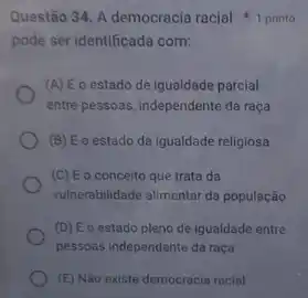 pode ser identificada com:
(A) Eo estado de igualdade parcial
entre pessoas, independente da raça
(B) Eo estado da igualdade religiosa
(C) Eo conceito que trata da
vulnerabilidade alimentar da população
(D) Eo estado pleno de igualdade entre
pessoas independente da raça
(E) Não existe democracia racial
Questão 34. A democracia racial 1 ponto