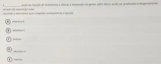 A __
pode ter função de hormônios e alterar a expressão de genes, alêm disso, pode ser produzida endogenamente
através da exposição solar.
Assinale a alternativa que completa corretamente a lacuna.
A vitamina K
B vitamina C
C biotina
D
vitamina D
E niacina