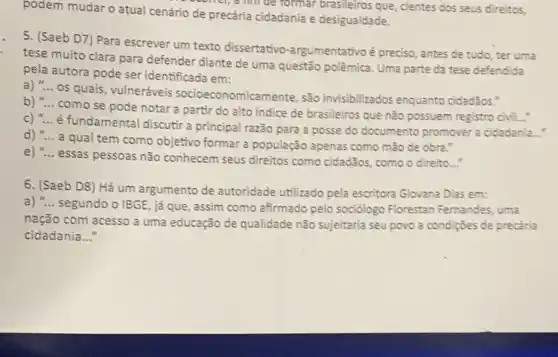 podem mudar o atual cenário de precária cidadania e desigualdade.
formar brasileiros que, cientes dos seus direitos,
5. (Saeb D7) Para escrever um texto dissertativo -argumentativo é preciso, antes de tudo, ter uma
tese muito clara para defender diante de uma questão polêmica. Uma parte da tese defendida
pela autora pode ser identificada em:
os quais, vulneráveis socioeconomicamente, são invisibilizados enquanto cidadãos."
b) __
como se pode notar a partir do alto indice de brasileiros que não possuem registro civil...
c) "... é fundamental discuti a principal razão para a posse do documento promover a cidadania....
d) __
a qual tem como objetivo formar a população apenas como mão de obra."
e) __
essas pessoas não conhecem seus direitos como cidadãos como o direito..."
6. (Saeb D8) Há um argumento de autoridade utilizado pela escritora Giovane Dias em:
a) __
segundo o IBGE, já que, assim como afirmado pelo sociólogo Florestan Fernandes, uma
nação com acesso a uma educação de qualidade não sujeitaria seu povo a condições de precǎria
cidadania __