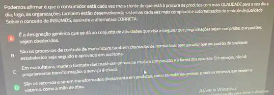 Podemos afirmaré que o consumidor está cada vez mais ciente de que está à procura de produtos com mais QUALIDADE para o seu dia a
dia, logo, as organizações também estão desenvolvendo sistemas cada vez mais complexos e automatizados de controle de qualidade.
Sobre o conceito de INSUMOS, assinale a alternativa CORRETA:
A
Ea designação genérica que se dá ao conjunto de atividades que visa assegurar que programações sejam cumpridas, que padrões
sejam obedecidos.
São os processos de controle de manufatura também chamados de normativas para garantir que um padrão de qualidade
B estabelecido seja seguido e aprovado em auditoria.
Em manufatura, muda o formato das matérias-primas ou muda a composição e a forma dos recursos.Em serviços, não há
propriamente transformação:o serviço é criado.
D
São os recursos a serem transformados diretamente em produtos, com as matérias-primas, e mais os recursos que movem 0
sistema, como a mão de obra.