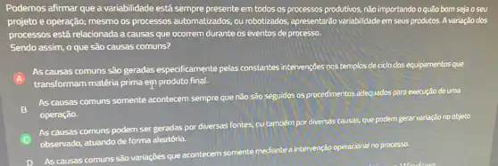 Podemos afirmar que a variabilidade está sempre presente em todos os processos produtivos, não importando o quão bom seja o seu
projeto e operação; mesmo os processos automatizados , ou robotizados, apresentarão variabilidade em seus produtos A variação dos
processos está relacionada a causas que ocorrem durante os eventos de processo.
Sendo assim, o que são causas comuns?
A
As causas comuns são geradas especificamente pelas constantes intervenções nos templos de ciclo dos equipamentos que
transformam matéria prima emproduto final.
B
As causas comuns somente acontecem sempre que não são seguidos os procedimentos adequados para execução de uma
operação.
C
As causas comuns podem ser geradas por diversas fontes, ou tambérn por diversas causas, que podem gerar variação no objeto
observado, atuando de forma aleatória.
As causas comuns são variações que acontecem somente mediante a intervenção operacional no processo.